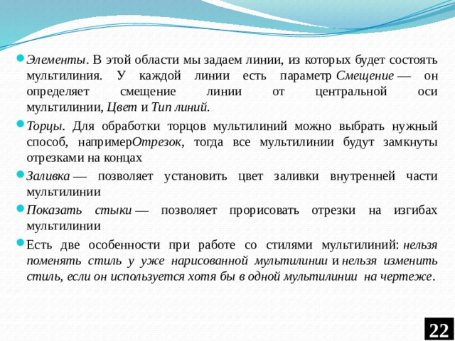 Элементы . В этой области мы задаем линии, из которых будет состоять мультилиния. У каждой линии есть параметр  Смещение  — он определяет смещение линии от центральной оси мультилинии,  Цвет  и  Тип линий . Торцы . Для обработки торцов мультилиний можно выбрать нужный способ, например Отрезок , тогда все мультилинии будут замкнуты отрезками на концах Заливка  — позволяет установить цвет заливки внутренней части мультилинии Показать стыки  — позволяет прорисовать отрезки на изгибах мультилинии Есть две особенности при работе со стилями мультилиний:  нельзя поменять стиль у уже нарисованной мультилинии  и  нельзя изменить стиль, если он используется хотя бы в одной мультилинии  на чертеже .  