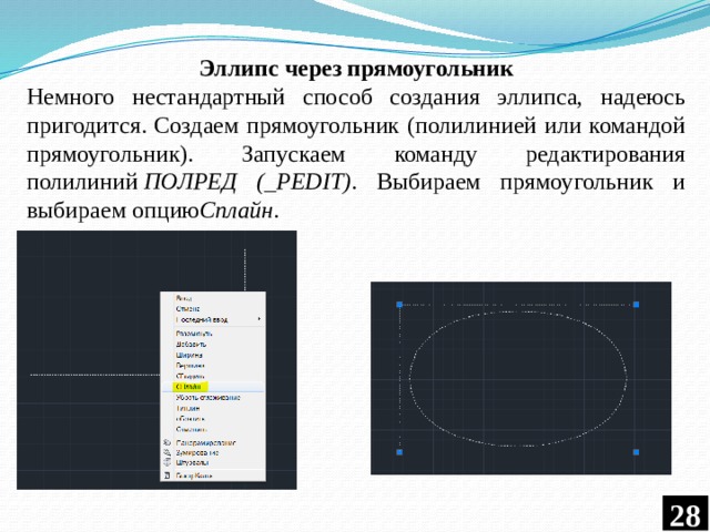 Эллипс через прямоугольник Немного нестандартный способ создания эллипса, надеюсь пригодится. Создаем прямоугольник (полилинией или командой прямоугольник). Запускаем команду редактирования полилиний  ПОЛРЕД (_PEDIT) . Выбираем прямоугольник и выбираем опцию Сплайн .  