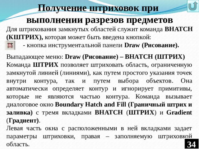 Получение штриховок при выполнении разрезов предметов Для штрихования замкнутых областей служит команда ВHATCH (КШТРИХ), которая может быть введена кнопкой:  - кнопка инструментальной панели Draw (Рисование).  Выпадающее меню: Draw (Рисование) – BHATCH (ШТРИХ) Команда ШТРИХ позволяет штриховать область, ограниченную замкнутой линией (линиями), как путем простого указания точек внутри контура, так и путем выбора объектов. Она автоматически определяет контур и игнорирует примитивы, которые не являются частью контура. Команда вызывает диалоговое окно Boundary Hatch and Fill (Граничный штрих и заливка) с тремя вкладками BHATCH ( ШТРИХ ) и Gradient ( Градиент) . Левая часть окна с расположенными в ней вкладками задает параметры штриховки, правая – заполняемую штриховкой область. 