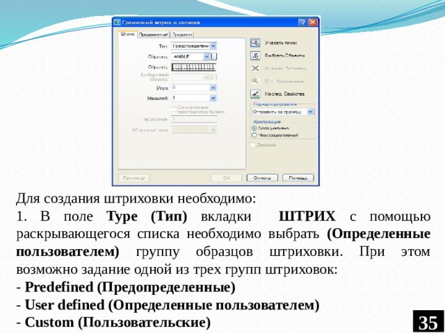 Для создания штриховки необходимо: 1. В поле Type (Тип) вкладки ШТРИХ с помощью раскрывающегося списка необходимо выбрать (Определенные пользователем) группу образцов штриховки. При этом возможно задание одной из трех групп штриховок: - Predefined (Предопределенные) - User defined (Определенные пользователем) - Custom (Пользовательские) 