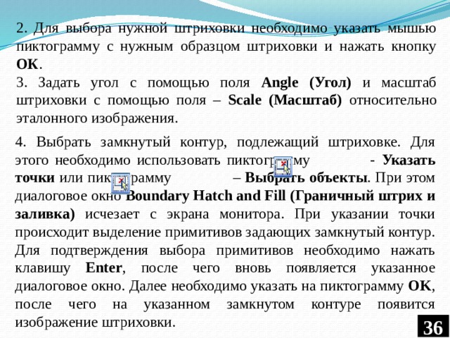 2. Для выбора нужной штриховки необходимо указать мышью пиктограмму с нужным образцом штриховки и нажать кнопку ОК . 3. Задать угол с помощью поля Angle (Угол) и масштаб штриховки с помощью поля – Scale (Масштаб) относительно эталонного изображения. 4. Выбрать замкнутый контур, подлежащий штриховке. Для этого необходимо использовать пиктограмму - Указать точки или пиктограмму – Выбрать объекты . При этом диалоговое окно Boundary Hatch and Fill (Граничный штрих и заливка) исчезает с экрана монитора. При указании точки происходит выделение примитивов задающих замкнутый контур. Для подтверждения выбора примитивов необходимо нажать клавишу Enter , после чего вновь появляется указанное диалоговое окно. Далее необходимо указать на пиктограмму OK , после чего на указанном замкнутом контуре появится изображение штриховки. 