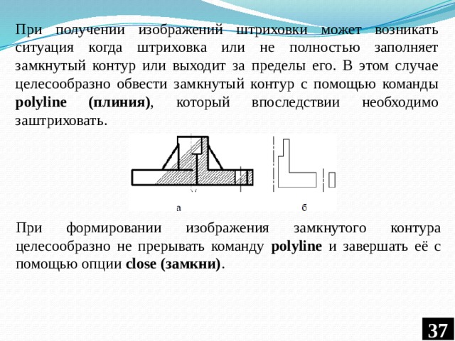 При получении изображений штриховки может возникать ситуация когда штриховка или не полностью заполняет замкнутый контур или выходит за пределы его. В этом случае целесообразно обвести замкнутый контур с помощью команды polyline (плиния) , который впоследствии необходимо заштриховать. При формировании изображения замкнутого контура целесообразно не прерывать команду polyline и завершать её с помощью опции сlose (замкни) . 