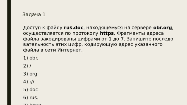 Задача 1   До­ступ к файлу  rus.doc , на­хо­дя­ще­му­ся на сер­ве­ре  obr.org , осу­ществ­ля­ет­ся по про­то­ко­лу  https . Фраг­мен­ты ад­ре­са файла за­ко­ди­ро­ва­ны циф­ра­ми от 1 до 7. За­пи­ши­те по­сле­до­ва­тель­ность этих цифр, ко­ди­ру­ю­щую адрес ука­зан­но­го файла в сети Ин­тер­нет. 1) obr. 2) / 3) org 4) :// 5) doc 6) rus. 7) https