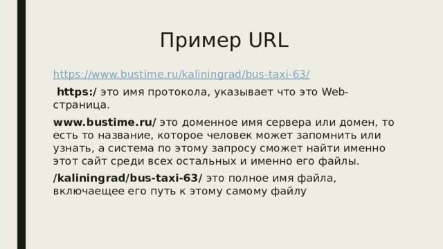 Пример URL https://www.bustime.ru/kaliningrad/bus-taxi-63/  https:/ это имя протокола, указывает что это Web-страница. www.bustime.ru/ это доменное имя сервера или домен, то есть то название, которое человек может запомнить или узнать, а система по этому запросу сможет найти именно этот сайт среди всех остальных и именно его файлы. /kaliningrad/bus-taxi-63/ это полное имя файла, включаещее его путь к этому самому файлу