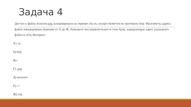 Задача 4 Доступ к файлу moscow.jpg, находящемуся на сервере city.ru, осуществляется по протоколу http. Фрагменты адреса файла закодированы буквами от А до Ж. Запишите последовательность этих букв, кодирующую адрес указанного файла в сети Интернет. А) .ru Б) http В) / Г) .jpg Д) moscow Е) :// Ж) city