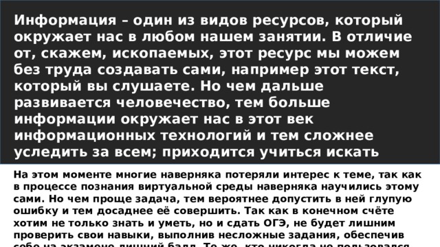 Информация – один из видов ресурсов, который окружает нас в любом нашем занятии. В отличие от, скажем, ископаемых, этот ресурс мы можем без труда создавать сами, например этот текст, который вы слушаете. Но чем дальше развивается человечество, тем больше информации окружает нас в этот век информационных технологий и тем сложнее уследить за всем; приходится учиться искать нужные данные, в том числе и там, где гугл не поможет: в операционной системе и файлах. На этом моменте многие наверняка потеряли интерес к теме, так как в процессе познания виртуальной среды наверняка научились этому сами. Но чем проще задача, тем вероятнее допустить в ней глупую ошибку и тем досаднее её совершить. Так как в конечном счёте хотим не только знать и уметь, но и сдать ОГЭ, не будет лишним проверить свои навыки, выполнив несложные задания, обеспечив себе на экзамене лишний балл. Те же, кто никогда не пользовался подобным поиском, но стеснялся спросить, наконец дождались.