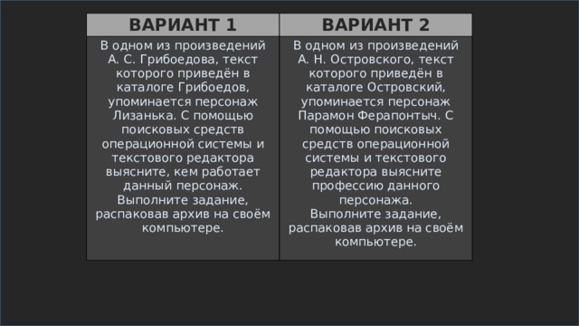 ВАРИАНТ 1 ВАРИАНТ 2 В одном из произведений А. С. Грибоедова, текст которого приведён в каталоге Грибоедов, упоминается персонаж Лизанька. С помощью поисковых средств операционной системы и текстового редактора выясните, кем работает данный персонаж. Выполните задание, распаковав архив на своём компьютере. В одном из произведений А. Н. Островского, текст которого приведён в каталоге Островский, упоминается персонаж Парамон Ферапонтыч. С помощью поисковых средств операционной системы и текстового редактора выясните профессию данного персонажа. Выполните задание, распаковав архив на своём компьютере.