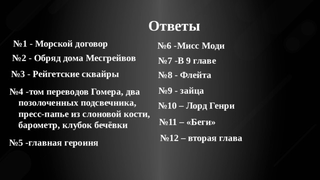 Ответы № 1 - Морской договор № 6 -Мисс Моди № 2 - Обряд дома Месгрейвов № 7 -В 9 главе № 3 - Рейгетские сквайры № 8 - Флейта № 9 - зайца № 4 -том переводов Гомера, два позолоченных подсвечника, пресс-папье из слоновой кости, барометр, клубок бечёвки № 10 – Лорд Генри № 11 – «Беги» № 12 – вторая глава № 5 -главная героиня