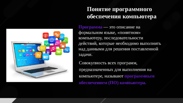 Понятие программного обеспечения компьютера Программа  — это описание на формальном языке, «понятном» компьютеру, последовательности действий, которые необходимо выполнить над данными для решения поставленной задачи. Совокупность всех программ, предназначенных для выполнения на компьютере, называют программным обеспечением (ПО) компьютера.