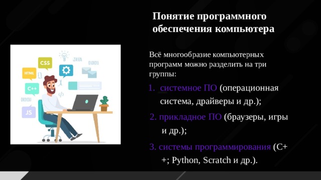 Понятие программного обеспечения компьютера Всё многообразие компьютерных программ можно разделить на три группы: системное ПО (операционная система, драйверы и др.); 2. прикладное ПО (браузеры, игры и др.); 3. системы программирования (C++; Python, Scratch и др.).