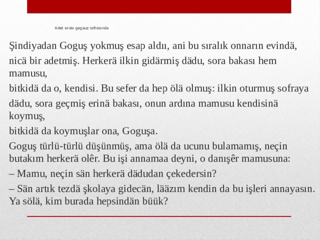 Adet sıralıı gagauz sofrasında Şindiyadan Goguş yokmuş esap aldıı, ani bu sıralık onnarın evindä, nicä bir adetmiş. Herkerä ilkin gidärmiş dädu, sora bakası hem mamusu, bitkidä da o, kendisi. Bu sefer da hep ölä olmuş: ilkin oturmuş sofraya dädu, sora geçmiş erinä bakası, onun ardına mamusu kendisinä koymuş, bitkidä da koymuşlar ona, Goguşa. Goguş türlü-türlü düşünmüş, ama ölä da ucunu bulamamış, neçin butakım herkerä olêr. Bu işi annamaa deyni, o danışêr mamusuna: – Mamu, neçin sän herkerä dädudan çekedersin? – Sän artık tezdä şkolaya gidecän, lääzım kendin da bu işleri annayasın. Ya sölä, kim burada hepsindän büük? 