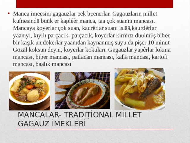 Manca imeesini gagauzlar pek beenerlär. Gagauzların millet kufnesindä büük er kaplêêr manca, taa çok suannı mancası. Mancaya koyerlar çok suan, kaurêrlar suanı islää,kaurdêrlar yaanıyı, kıyılı parçacık- parçacık, koyerlar kırmızı düülmüş biber, bir kaşık un,dökerlär yaanıdan kaynanmış suyu da pişer 10 minut. Gözäl koksun deyni, koyerlar kokuları. Gagauzlar yapêrlar lokma mancası, biber mancası, patlacan mancası, kallä mancası, kartofi mancası, baalık mancası MANCALAR- TRADIȚİONAL MİLLET GAGAUZ İMEKLERİ 