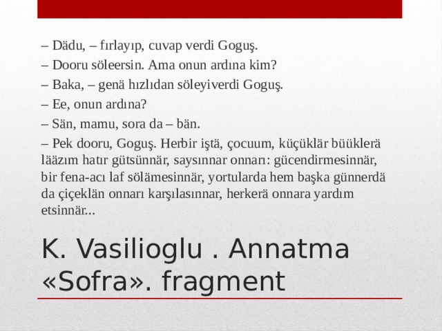 – Dädu, – fırlayıp, cuvap verdi Goguş. – Dooru söleersin. Ama onun ardına kim? – Baka, – genä hızlıdan söleyiverdi Goguş. – Ee, onun ardına? – Sän, mamu, sora da – bän. – Pek dooru, Goguş. Herbir iştä, çocuum, küçüklär büüklerä lääzım hatır gütsünnär, saysınnar onnarı: gücendirmesinnär, bir fena-acı laf sölämesinnär, yortularda hem başka günnerdä da çiçeklän onnarı karşılasınnar, herkerä onnara yardım etsinnär... K. Vasilioglu . Annatma «Sofra». fragment 