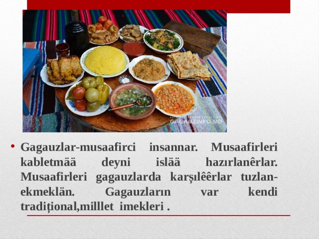 Gagauzlar-musaafirci insannar. Musaafirleri kabletmää deyni islää hazırlanêrlar. Musaafirleri gagauzlarda karșılêêrlar tuzlan-ekmeklän. Gagauzların var kendi tradițional,milllet imekleri .  