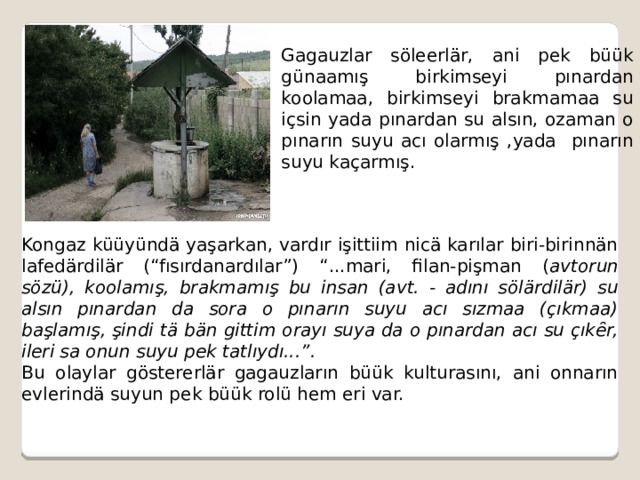 Gagauzlar söleerlär, ani pek büük günaamış birkimseyi pınardan koolamaa, birkimseyi brakmamaa su içsin yada pınardan su alsın, ozaman o pınarın suyu acı olarmış ,yada pınarın suyu kaçarmış. Kongaz küüyündä yaşarkan, vardır işittiim nicä karılar biri-birinnän lafedärdilär (“fısırdanardılar”) “...mari, filan-pişman ( avtorun sözü), koolamış, brakmamış bu insan (avt. - adını sölärdilär) su alsın pınardan da sora o pınarın suyu acı sızmaa (çıkmaa) başlamış, şindi tä bän gittim orayı suya da o pınardan acı su çıkȇr, ileri sa onun suyu pek tatlıydı...”. Bu olaylar göstererlär gagauzların büük kulturasını, ani onnarın evlerindä suyun pek büük rolü hem eri var. 