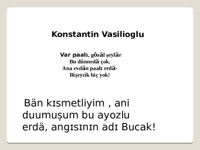  Konstantin Vasilioglu  Var paal ɪ, gȍzӓl șeylӓr Bu dűnnedӓ çok. Ana evdӓn paalɪ erdӓ- Bișeycik hiç yok!   Bӓn kɪsmetliyim , ani duumușum bu ayozlu erdӓ, angɪsɪnɪn adɪ Bucak! 