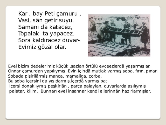 Kar , bay Peti çamuru . Vasi, sän getir suyu. Samanı da katacez, Topalak ta yapacez. Sora kaldıracez duvar- Evimiz gözäl olar. Evel bizim dedelerimiz küçük ,sazlan örtülü evceezlerdä yaşarmışlar. Onnar çamurdan yapılıymış. Evin içindä mutlak varmış soba, fırın, pınar. Sobada pişirilärmiş manca, mamaliga, çorba. Bu soba içersini da yısıdarmış.İçerdä varmış pat.  İçersi donaklıymış peşkirlän , parça palaylan, duvarlarda asılıymış  palatar, kilim. Bunnarı evel insannar kendi ellerinnän hazırlarmışlar. 