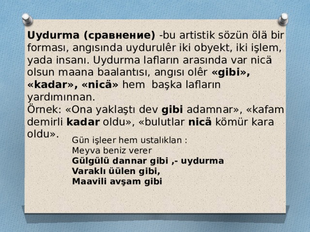 Uydurma (сравнение) -bu artistik sözün ölä bir forması, angısında uydurulêr iki obyekt, iki işlem, yada insanı. Uydurma lafların arasında var nicä olsun maana baalantısı, angısı olêr «gibi», «kadar», «nicä» hem başka lafların yardımınnan. Örnek: «Ona yaklaştı dev gibi adamnar», «kafam demirli kadar oldu», «bulutlar nicä kömür kara oldu». Gün işleer hem ustalıklan : Meyva beniz verer Gülgülü dannar gibi ,- uydurma Varaklı üülen gibi, Maavili avşam gibi 