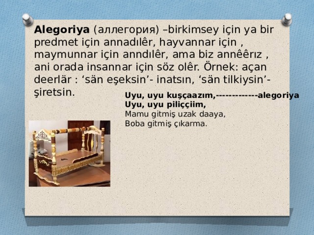 Alegoriya (аллегория) –birkimsey için ya bir predmet için annadılêr, hayvannar için , maymunnar için anndılêr, ama biz annêêrız , ani orada insannar için söz olêr. Örnek: açan deerlär : ‘sän eşeksin’- inatsın, ‘sän tilkiysin’- şiretsin. Uyu, uyu kuşçaazım,-------------alegoriya Uyu, uyu piliççiim, Mamu gitmiş uzak daaya, Boba gitmiş çıkarma. 