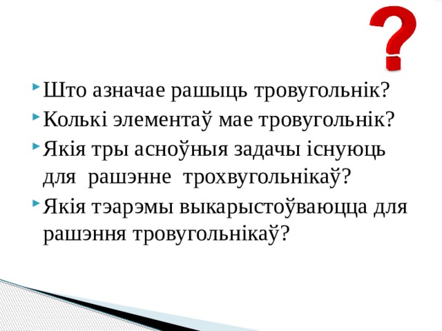 Што азначае рашыць тровугольнік? Колькі элементаў мае тровугольнік? Якія тры асноўныя задачы існуюць для рашэнне трохвугольнікаў? Якія тэарэмы выкарыстоўваюцца для рашэння тровугольнікаў? 