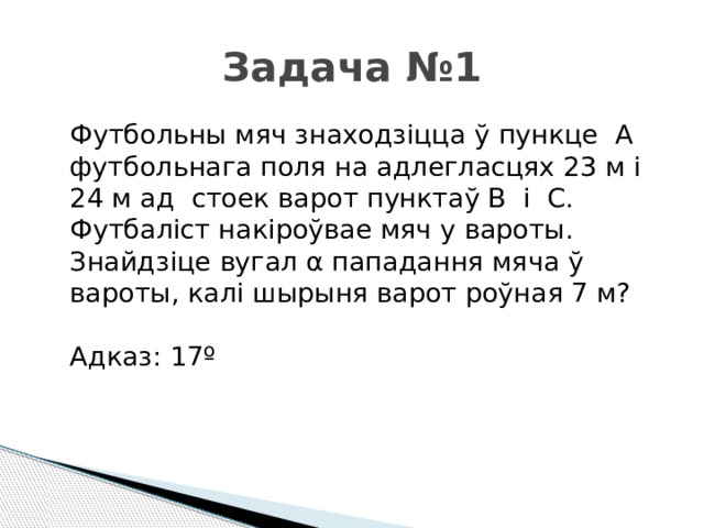 Задача №1 Футбольны мяч знаходзіцца ў пункце А футбольнага поля на адлегласцях 23 м і 24 м ад стоек варот пунктаў В і С. Футбаліст накіроўвае мяч у вароты. Знайдзіце вугал α пападання мяча ў вароты, калі шырыня варот роўная 7 м? Адказ: 17º   