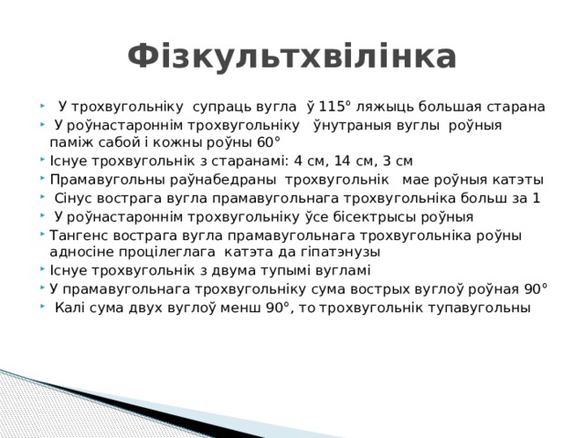 Фізкультхвілінка  У трохвугольніку супраць вугла ў 115° ляжыць большая старана  У роўнастароннім трохвугольніку ўнутраныя вуглы роўныя паміж сабой і кожны роўны 60° Існуе трохвугольнік з старанамі: 4 см, 14 см, 3 см Прамавугольны раўнабедраны трохвугольнік мае роўныя катэты  Сінус вострага вугла прамавугольнага трохвугольніка больш за 1  У роўнастароннім трохвугольніку ўсе бісектрысы роўныя Тангенс вострага вугла прамавугольнага трохвугольніка роўны адносіне процілеглага катэта да гіпатэнузы Існуе трохвугольнік з двума тупымі вугламі У прамавугольнага трохвугольніку сума вострых вуглоў роўная 90°  Калі сума двух вуглоў менш 90°, то трохвугольнік тупавугольны 