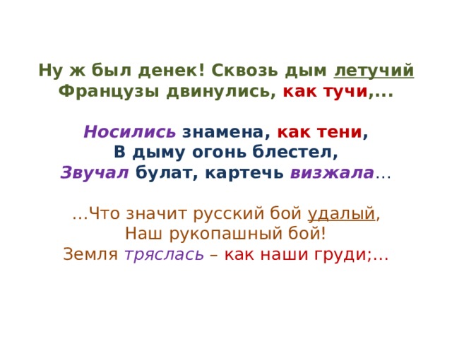   Ну ж был денек! Сквозь дым летучий  Французы двинулись, как тучи ,...   Носились знамена, как тени ,  В дыму огонь блестел,  Звучал булат, картечь визжала …   …Что значит русский бой удалый ,  Наш рукопашный бой!  Земля тряслась – как наши груди;…    