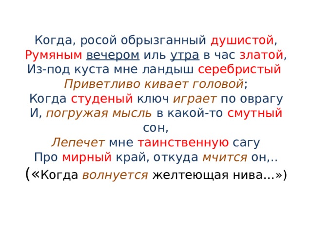 Когда, росой обрызганный душистой ,  Румяным  вечером иль утра в час златой ,  Из-под куста мне ландыш серебристый   Приветливо кивает головой ;  Когда студеный ключ играет по оврагу  И, погружая мысль в какой-то смутный сон,  Лепечет мне таинственную сагу  Про мирный край, откуда мчится он,..  (« Когда волнуется желтеющая нива…») 