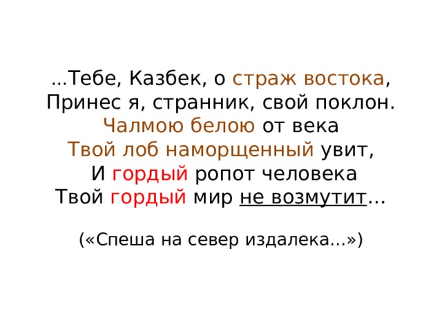 … Тебе, Казбек, о страж востока ,  Принес я, странник, свой поклон.  Чалмою белою от века  Твой лоб наморщенный увит,  И гордый ропот человека  Твой гордый мир не возмутит …   («Спеша на север издалека...») 