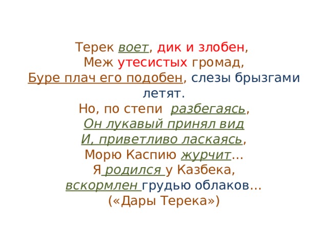 Терек воет , дик и злобен ,  Меж утесистых громад,  Буре плач его подобен , слезы брызгами летят.  Но, по степи разбегаясь ,  Он лукавый принял вид  И, приветливо ласкаясь ,  Морю Каспию журчит …  Я родился у Казбека,  вскормлен грудью облаков …  («Дары Терека») 