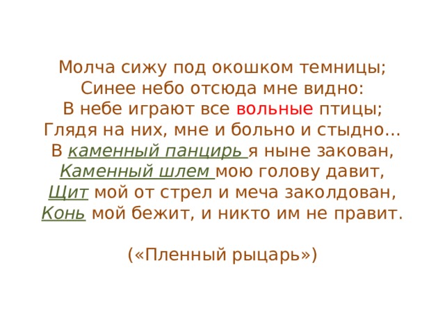 Молча сижу под окошком темницы;  Синее небо отсюда мне видно:  В небе играют все вольные птицы;  Глядя на них, мне и больно и стыдно…  В каменный панцирь я ныне закован,  Каменный шлем мою голову давит,  Щит мой от стрел и меча заколдован,  Конь мой бежит, и никто им не правит.   («Пленный рыцарь») 