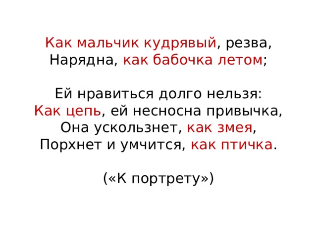 Как мальчик кудрявый , резва,  Нарядна, как бабочка летом ;   Ей нравиться долго нельзя:  Как цепь , ей несносна привычка,  Она ускользнет, как змея ,  Порхнет и умчится, как птичка .   («К портрету») 