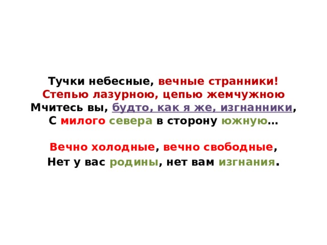 Тучки небесные, вечные странники!  Степью лазурною, цепью жемчужною  Мчитесь вы, будто, как я же, изгнанники ,  С милого  севера в сторону южную …   Вечно холодные , вечно свободные ,  Нет у вас родины , нет вам изгнания . 