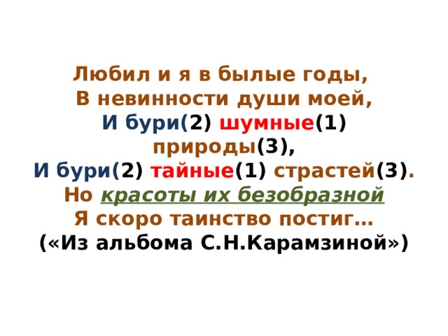 Любил и я в былые годы,  В невинности души моей,  И бури( 2) шумные (1) природы (3),  И бури( 2) тайные (1) страстей (3) .  Но красоты их безобразной  Я скоро таинство постиг…  («Из альбома С.Н.Карамзиной») 