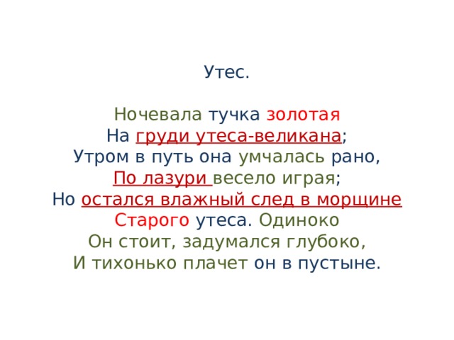 Утес.   Ночевала тучка золотая  На груди утеса-великана ;  Утром в путь она умчалась рано,  По лазури весело играя ;  Но остался влажный след в морщине  Старого утеса. Одиноко  Он стоит, задумался глубоко,  И тихонько плачет он в пустыне. 