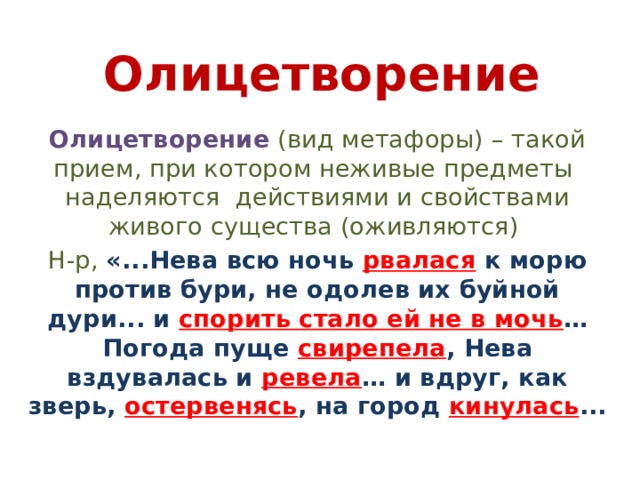 Олицетворение Олицетворение  (вид метафоры) – такой прием, при котором неживые предметы наделяются действиями и свойствами живого существа (оживляются) Н-р, «...Нева всю ночь рвалася к морю против бури, не одолев их буйной дури... и спорить стало ей не в мочь … Погода пуще свирепела , Нева вздувалась и ревела … и вдруг, как зверь, остервенясь , на город кинулась ... 
