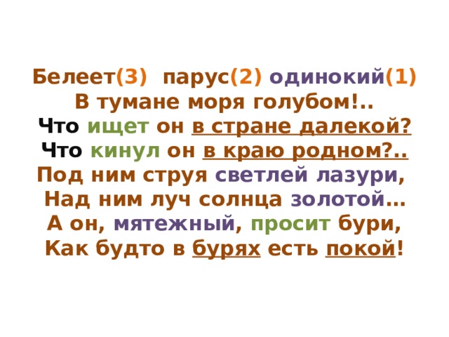 Белеет (3) парус (2) одинокий (1)  В тумане моря голубом!..  Что  ищет он в стране далекой?  Что  кинул он в краю родном?..  Под ним струя светлей лазури ,  Над ним луч солнца золотой …  А он, мятежный , просит бури,  Как будто в бурях есть покой ! 