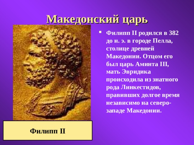 Македонский царь Филипп II родился в 382 до н. э. в городе Пелла, столице древней Македонии. Отцом его был царь Аминта III, мать Эвридика происходила из знатного рода Линкестидов, правивших долгое время независимо на северо-западе Македонии. Филипп II 