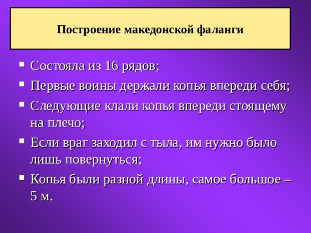 Построение македонской фаланги Состояла из 16 рядов; Первые воины держали копья впереди себя; Следующие клали копья впереди стоящему на плечо; Если враг заходил с тыла, им нужно было лишь повернуться; Копья были разной длины, самое большое – 5 м.  