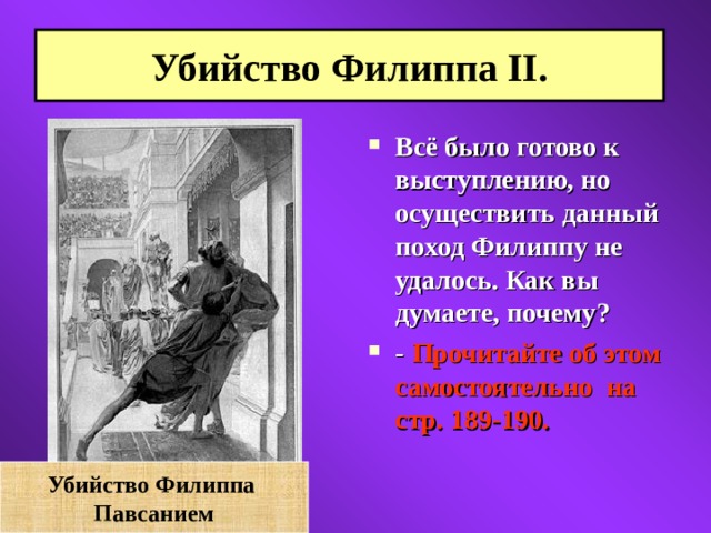 Убийство Филиппа II. Всё было готово к выступлению, но осуществить данный поход Филиппу не удалось. Как вы думаете, почему?  - Прочитайте об этом самостоятельно на стр. 189-190.    Убийство Филиппа Павсанием 