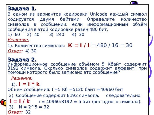 Задача 1 . В одном из вариантов кодировки Unicode каждый символ кодируется двумя байтами. Определите количество символов в сообщении, если информационный объём сообщения в этой кодировке равен 480 бит. 1) 60  2) 40 3) 240  4) 30 Решение. 1). Количество символов: К = I / i  = 480 / 16 = 30 Ответ : 4) 30  Задача 2. Информационное сообщение объёмом 5 Кбайт содержит 8192 символа. Сколько символов содержит алфавит, при помощи которого было записано это сообщение?  Решение:  1). I = i * k Объем сообщения: I = 5 Кб =5120 байт  =40960 бит  2). Сообщение содержит 8192 символа, следовательно:   i = I / k  i = 40960 : 8192 = 5 бит (вес одного символа).  3). N  =  2^5  = 32 Ответ : 32  