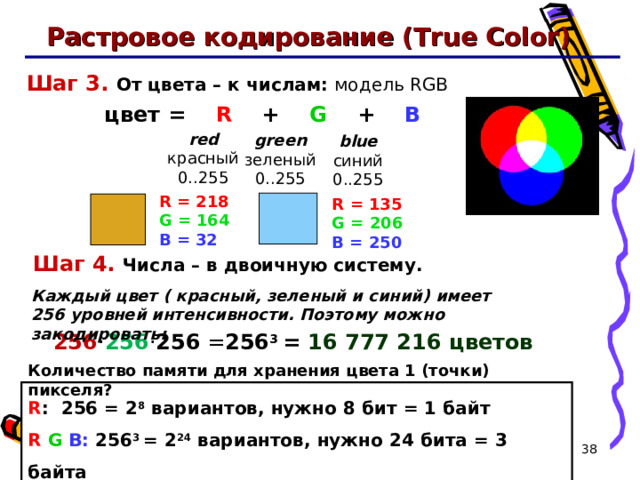 Растровое кодирование (True Color) Шаг 3.  От цвета – к числам: модель RGB  цвет =  R + G + B red красный 0..255 green зеленый 0..255 blue синий 0..255 R = 218  G = 164  B = 32 R = 135  G = 206  B = 250 Шаг 4 .  Числа – в двоичную систему. Каждый цвет ( красный, зеленый и синий) имеет 256 уровней интенсивности. Поэтому можно закодировать: 256 · 256 · 256 = 256 3 = 16 777 216 цветов Количество памяти для хранения цвета 1 ( точки) пикселя? R : 256 = 2 8  вариантов, нужно 8 бит = 1 байт  R  G  B: 256 3 = 2 24  вариантов, нужно 24 бита =  3 байта   