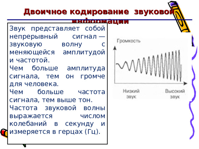 Двоичное кодирование звуковой информации Звук представляет собой непрерывный сигнал — звуковую волну с меняющейся амплитудой и частотой. Чем больше амплитуда сигнала, тем он громче для человека. Чем больше частота сигнала, тем выше тон. Частота звуковой волны выражается числом колебаний в секунду и измеряется в герцах (Гц). 