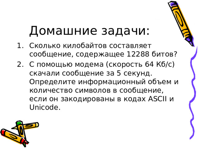 Домашние задачи: Сколько килобайтов составляет сообщение, содержащее 12288 битов? С помощью модема (скорость 64 Кб/с) скачали сообщение за 5 секунд. Определите информационный объем и количество символов в сообщение, если он закодированы в кодах ASCII и Unicode . 