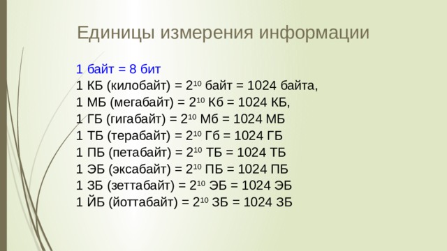 Единицы измерения информации 1 байт = 8 бит 1 КБ (килобайт) = 2 10 байт = 1024 байта, 1 МБ (мегабайт) = 2 10 Кб = 1024 КБ, 1 ГБ (гигабайт) = 2 10 Мб = 1024 МБ 1 ТБ (терабайт) = 2 10 Гб = 1024 ГБ 1 ПБ (петабайт) = 2 10 ТБ = 1024 ТБ 1 ЭБ (эксабайт) = 2 10 ПБ = 1024 ПБ 1 ЗБ (зеттабайт) = 2 10 ЭБ = 1024 ЭБ 1 ЙБ (йоттабайт) = 2 10 ЗБ = 1024 ЗБ 