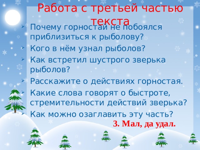 Работа с третьей частью текста Почему горностай не побоялся приблизиться к рыболову? Кого в нём узнал рыболов? Как встретил шустрого зверька рыболов? Расскажите о действиях горностая. Какие слова говорят о быстроте, стремительности действий зверька? Как можно озаглавить эту часть? 3. Мал, да удал. 