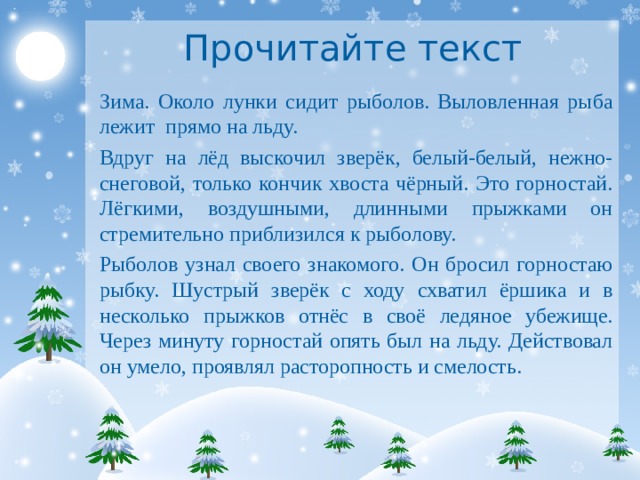 Прочитайте текст Зима. Около лунки сидит рыболов. Выловленная рыба лежит прямо на льду. Вдруг на лёд выскочил зверёк, белый-белый, нежно-снеговой, только кончик хвоста чёрный. Это горностай. Лёгкими, воздушными, длинными прыжками он стремительно приблизился к рыболову. Рыболов узнал своего знакомого. Он бросил горностаю рыбку. Шустрый зверёк с ходу схватил ёршика и в несколько прыжков отнёс в своё ледяное убежище. Через минуту горностай опять был на льду. Действовал он умело, проявлял расторопность и смелость. 