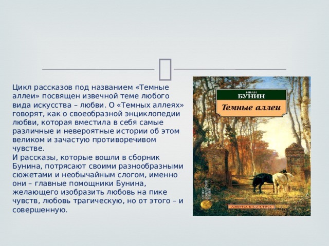  Цикл рассказов под названием «Темные аллеи» посвящен извечной теме любого вида искусства – любви. О «Темных аллеях» говорят, как о своеобразной энциклопедии любви, которая вместила в себя самые различные и невероятные истории об этом великом и зачастую противоречивом чувстве. И рассказы, которые вошли в сборник Бунина, потрясают своими разнообразными сюжетами и необычайным слогом, именно они – главные помощники Бунина, желающего изобразить любовь на пике чувств, любовь трагическую, но от этого – и совершенную. 