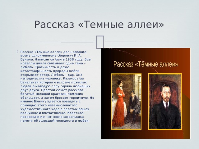 Рассказ «Темные аллеи» Рассказ «Темные аллеи» дал название всему одноименному сборнику И. А. Бунина. Написан он был в 1938 году. Все новеллы цикла связывает одна тема – любовь. Трагичность и даже катастрофичность природы любви открывает автор. Любовь – дар. Она неподвластна человеку. Казалось бы банальная история о встрече пожилых людей в молодую пору горячо любивших друг друга. Простой сюжет рассказа – богатый молодой красавец-помещик обольщает, а затем бросает горничную. Но именно Бунину удается поведать с помощью этого незамысловатого художественного хода о простых вещах волнующе и впечатляюще. Короткое произведение - мгновенная вспышка памяти об ушедшей молодости и любви. 