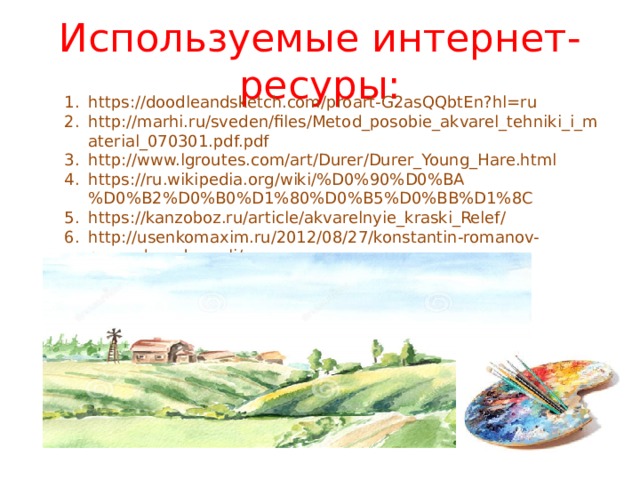 Используемые интернет-ресуры: https://doodleandsketch.com/proart-G2asQQbtEn?hl=ru http://marhi.ru/sveden/files/Metod_posobie_akvarel_tehniki_i_material_070301.pdf.pdf http://www.lgroutes.com/art/Durer/Durer_Young_Hare.html https://ru.wikipedia.org/wiki/%D0%90%D0%BA%D0%B2%D0%B0%D1%80%D0%B5%D0%BB%D1%8C https://kanzoboz.ru/article/akvarelnyie_kraski_Relef/ http://usenkomaxim.ru/2012/08/27/konstantin-romanov-peyzazh-v-akvareli/ 